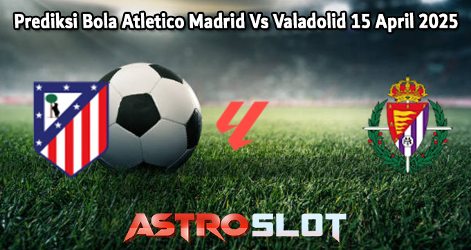 Prediksi Bola Atletico Madrid Vs Valadolid 15 April 2025